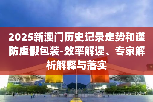 2025新澳門歷史記錄走勢和謹防虛假包裝-效率解讀、專家解析解釋與落實