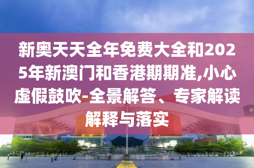 新奧天天全年免費(fèi)大全和2025年新澳門和香港期期準(zhǔn),小心虛假鼓吹-全景解答、專家解讀解釋與落實(shí)