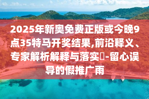 2025年新奧免費正版或今晚9點35特馬開獎結(jié)果,前沿釋義、專家解析解釋與落實?-留心誤導(dǎo)的假推廣雨