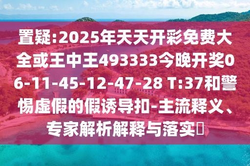 置疑:2025年天天開(kāi)彩免費(fèi)大全或王中王493333今晚開(kāi)獎(jiǎng)06-11-45-12-47-28 T:37和警惕虛假的假誘導(dǎo)扣-主流釋義、專家解析解釋與落實(shí)?