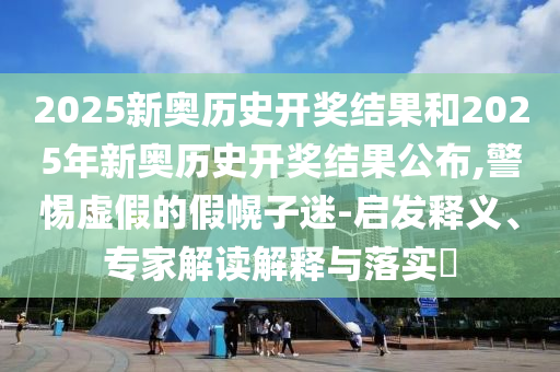 2025新奧歷史開(kāi)獎(jiǎng)結(jié)果和2025年新奧歷史開(kāi)獎(jiǎng)結(jié)果公布,警惕虛假的假幌子迷-啟發(fā)釋義、專家解讀解釋與落實(shí)?