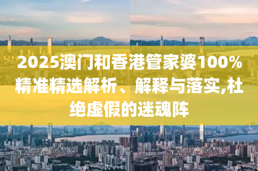 2025澳門和香港管家婆100%精準(zhǔn)精選解析、解釋與落實(shí),杜絕虛假的迷魂陣