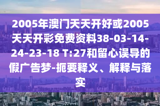 2005年澳門天天開好或2005天天開彩免費資料38-03-14-24-23-18 T:27和留心誤導(dǎo)的假廣告夢-扼要釋義、解釋與落實