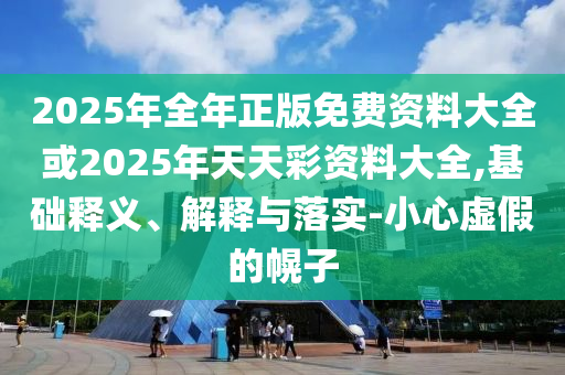 2025年全年正版免費(fèi)資料大全或2025年天天彩資料大全,基礎(chǔ)釋義、解釋與落實(shí)-小心虛假的幌子