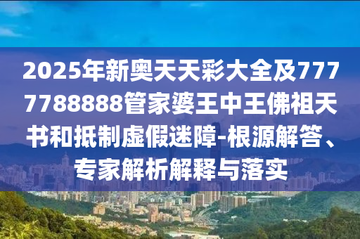 2025年新奧天天彩大全及7777788888管家婆王中王佛祖天書和抵制虛假迷障-根源解答、專家解析解釋與落實