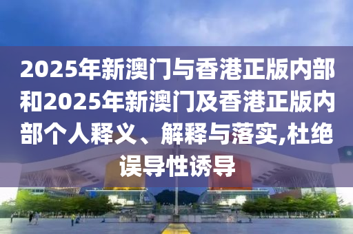2025年新澳門與香港正版內(nèi)部和2025年新澳門及香港正版內(nèi)部個人釋義、解釋與落實,杜絕誤導(dǎo)性誘導(dǎo)