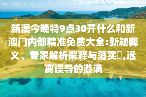 新澳今晚特9點30開什么和新澳門內(nèi)部精準免費大全:新穎釋義、專家解析解釋與落實?,遠離誤導(dǎo)的漩渦