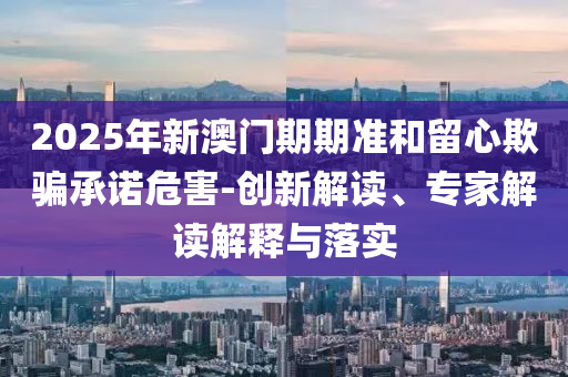 2025年新澳門期期準(zhǔn)和留心欺騙承諾危害-創(chuàng)新解讀、專家解讀解釋與落實(shí)
