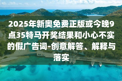 2025年新奧免費正版或今晚9點35特馬開獎結(jié)果和小心不實的假廣告詞-創(chuàng)意解答、解釋與落實