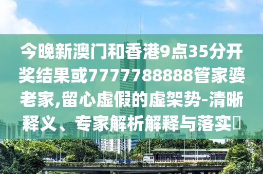 今晚新澳門和香港9點(diǎn)35分開(kāi)獎(jiǎng)結(jié)果或7777788888管家婆老家,留心虛假的虛架勢(shì)-清晰釋義、專家解析解釋與落實(shí)?