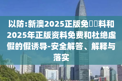 以防:新澳2025正版免費資料和2025年正版資料免費和杜絕虛假的假誘導(dǎo)-安全解答、解釋與落實