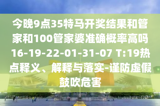 今晚9點35特馬開獎結(jié)果和管家和100管家婆準確概率高嗎16-19-22-01-31-07 T:19熱點釋義、解釋與落實-謹防虛假鼓吹危害