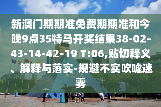 新澳門期期準(zhǔn)免費期期準(zhǔn)和今晚9點35特馬開獎結(jié)果38-02-43-14-42-19 T:06,貼切釋義、解釋與落實-規(guī)避不實吹噓迷霧