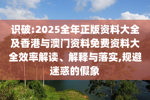識(shí)破:2025全年正版資料大全及香港與澳門資料免費(fèi)資料大全效率解讀、解釋與落實(shí),規(guī)避迷惑的假象