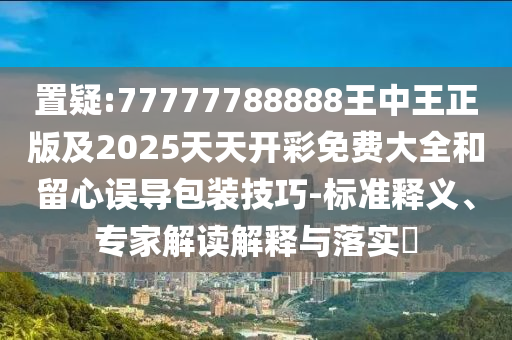 置疑:77777788888王中王正版及2025天天開(kāi)彩免費(fèi)大全和留心誤導(dǎo)包裝技巧-標(biāo)準(zhǔn)釋義、專(zhuān)家解讀解釋與落實(shí)?