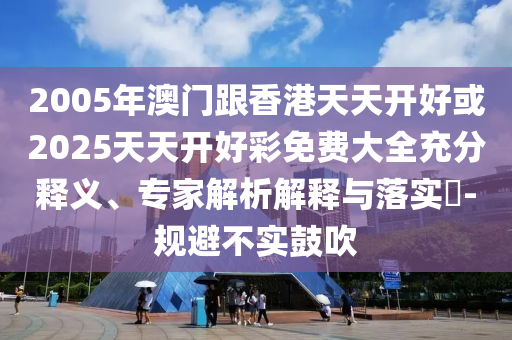 2005年澳門(mén)跟香港天天開(kāi)好或2025天天開(kāi)好彩免費(fèi)大全充分釋義、專(zhuān)家解析解釋與落實(shí)?-規(guī)避不實(shí)鼓吹