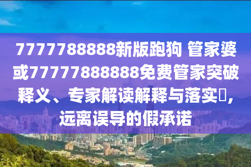 7777788888新版跑狗 管家婆或77777888888免費管家突破釋義、專家解讀解釋與落實?,遠離誤導(dǎo)的假承諾