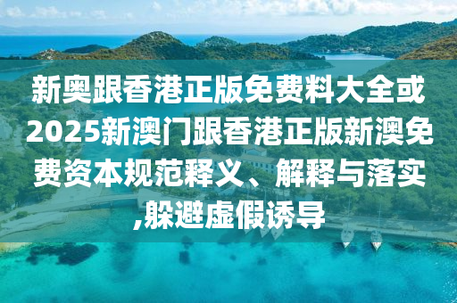 新奧跟香港正版免費(fèi)料大全或2025新澳門跟香港正版新澳免費(fèi)資本規(guī)范釋義、解釋與落實(shí),躲避虛假誘導(dǎo)