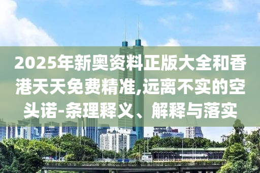 2025年新奧資料正版大全和香港天天免費精準,遠離不實的空頭諾-條理釋義、解釋與落實