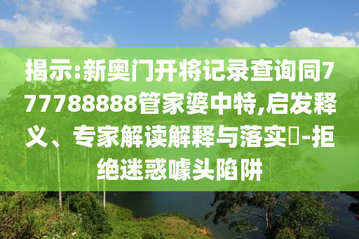 揭示:新奧門開將記錄查詢同777788888管家婆中特,啟發(fā)釋義、專家解讀解釋與落實(shí)?-拒絕迷惑噱頭陷阱
