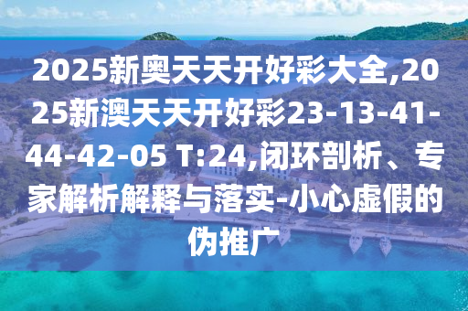 2025新奧天天開好彩大全,2025新澳天天開好彩23-13-41-44-42-05 T:24,閉環(huán)剖析、專家解析解釋與落實(shí)-小心虛假的偽推廣