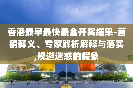 香港最早最快最全開獎結(jié)果-營銷釋義、專家解析解釋與落實,規(guī)避迷惑的假象