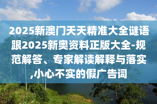 2025新澳門天天精準(zhǔn)大全謎語(yǔ)跟2025新奧資料正版大全-規(guī)范解答、專家解讀解釋與落實(shí),小心不實(shí)的假?gòu)V告詞