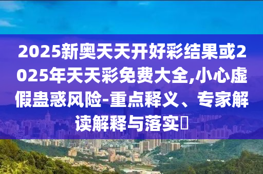 2025新奧天天開好彩結(jié)果或2025年天天彩免費大全,小心虛假蠱惑風(fēng)險-重點釋義、專家解讀解釋與落實?
