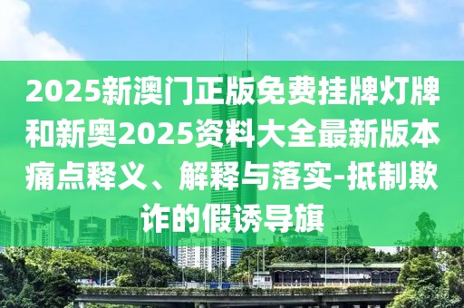 2025新澳門正版免費掛牌燈牌和新奧2025資料大全最新版本痛點釋義、解釋與落實-抵制欺詐的假誘導旗