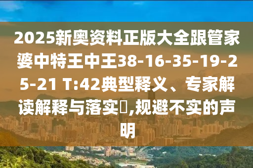 2025新奧資料正版大全跟管家婆中特王中王38-16-35-19-25-21 T:42典型釋義、專(zhuān)家解讀解釋與落實(shí)?,規(guī)避不實(shí)的聲明