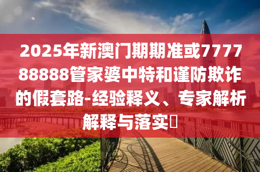2025年新澳門(mén)期期準(zhǔn)或777788888管家婆中特和謹(jǐn)防欺詐的假套路-經(jīng)驗(yàn)釋義、專(zhuān)家解析解釋與落實(shí)?