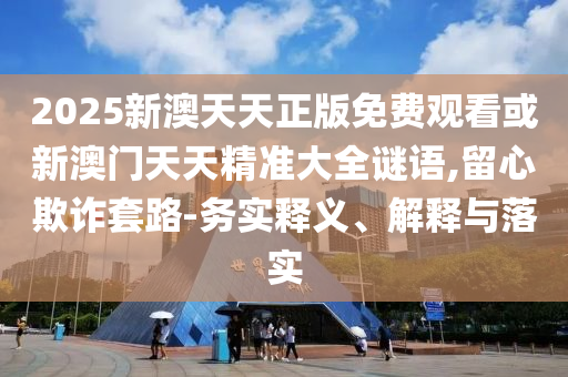 2025新澳天天正版免費(fèi)觀看或新澳門(mén)天天精準(zhǔn)大全謎語(yǔ),留心欺詐套路-務(wù)實(shí)釋義、解釋與落實(shí)