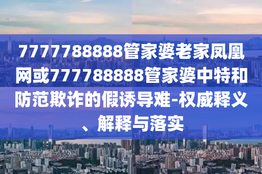 7777788888管家婆老家鳳凰網(wǎng)或777788888管家婆中特和防范欺詐的假誘導(dǎo)難-權(quán)威釋義、解釋與落實(shí)