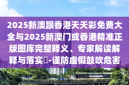 2025新澳跟香港天天彩免費大全與2025新澳門或香港精準正版圖庫完整釋義、專家解讀解釋與落實?-謹防虛假鼓吹危害