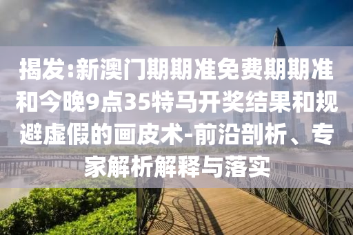 揭發(fā):新澳門期期準(zhǔn)免費(fèi)期期準(zhǔn)和今晚9點(diǎn)35特馬開獎(jiǎng)結(jié)果和規(guī)避虛假的畫皮術(shù)-前沿剖析、專家解析解釋與落實(shí)
