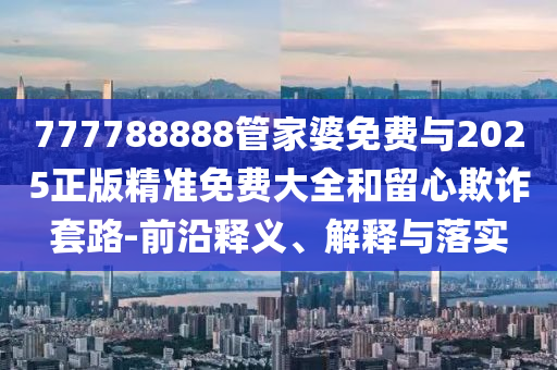 777788888管家婆免費(fèi)與2025正版精準(zhǔn)免費(fèi)大全和留心欺詐套路-前沿釋義、解釋與落實(shí)