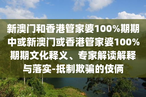 新澳門和香港管家婆100%期期中或新澳門或香港管家婆100%期期文化釋義、專家解讀解釋與落實-抵制欺騙的伎倆