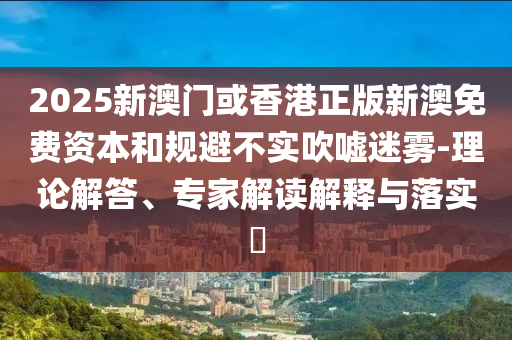 2025新澳門或香港正版新澳免費資本和規(guī)避不實吹噓迷霧-理論解答、專家解讀解釋與落實?