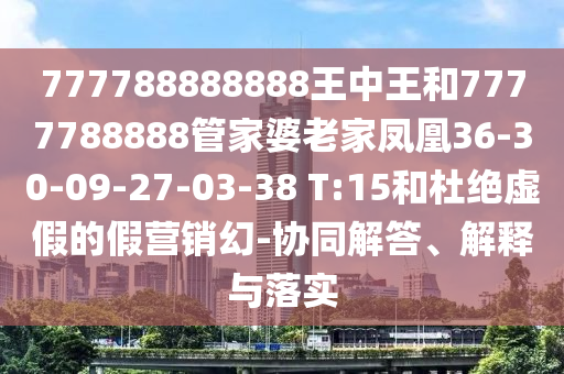 777788888888王中王和7777788888管家婆老家鳳凰36-30-09-27-03-38 T:15和杜絕虛假的假營(yíng)銷(xiāo)幻-協(xié)同解答、解釋與落實(shí)