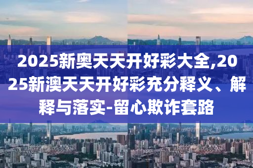 2025新奧天天開(kāi)好彩大全,2025新澳天天開(kāi)好彩充分釋義、解釋與落實(shí)-留心欺詐套路