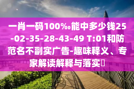 一肖一碼100‰能中多少錢25-02-35-28-43-49 T:01和防范名不副實廣告-趣味釋義、專家解讀解釋與落實?