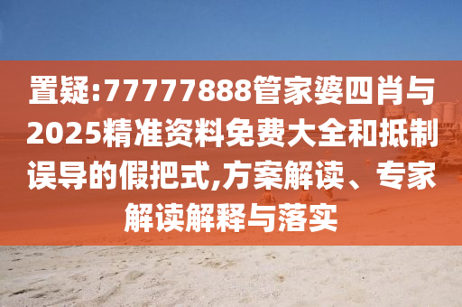 置疑:77777888管家婆四肖與2025精準資料免費大全和抵制誤導的假把式,方案解讀、專家解讀解釋與落實
