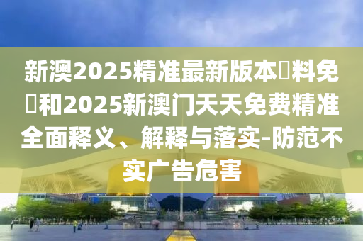 新澳2025精準(zhǔn)最新版本資料免費(fèi)和2025新澳門天天免費(fèi)精準(zhǔn)全面釋義、解釋與落實(shí)-防范不實(shí)廣告危害