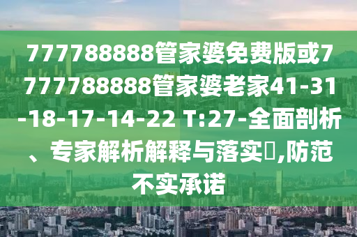 777788888管家婆免費版或7777788888管家婆老家41-31-18-17-14-22 T:27-全面剖析、專家解析解釋與落實?,防范不實承諾