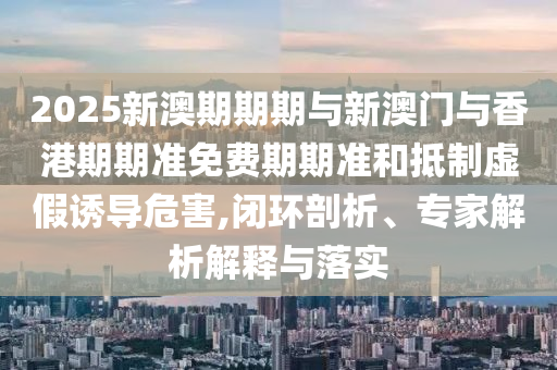 2025新澳期期期與新澳門與香港期期準免費期期準和抵制虛假誘導危害,閉環(huán)剖析、專家解析解釋與落實