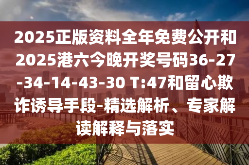2025正版資料全年免費(fèi)公開和2025港六今晚開獎(jiǎng)號(hào)碼36-27-34-14-43-30 T:47和留心欺詐誘導(dǎo)手段-精選解析、專家解讀解釋與落實(shí)