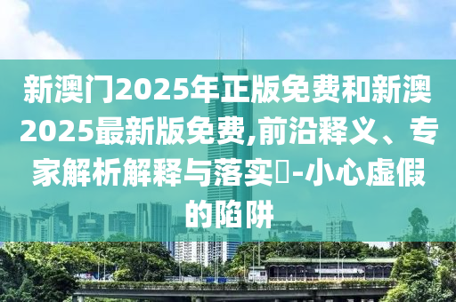 新澳門(mén)2025年正版免費(fèi)和新澳2025最新版免費(fèi),前沿釋義、專家解析解釋與落實(shí)?-小心虛假的陷阱