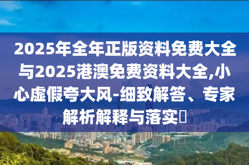 2025年全年正版資料免費(fèi)大全與2025港澳免費(fèi)資料大全,小心虛假夸大風(fēng)-細(xì)致解答、專家解析解釋與落實(shí)?