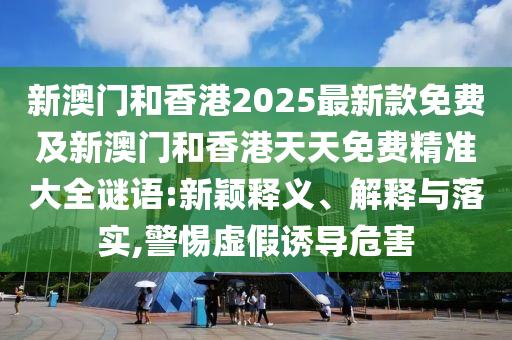 新澳門和香港2025最新款免費(fèi)及新澳門和香港天天免費(fèi)精準(zhǔn)大全謎語:新穎釋義、解釋與落實(shí),警惕虛假誘導(dǎo)危害