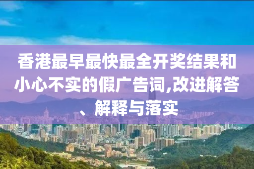 香港最早最快最全開獎結(jié)果和小心不實的假廣告詞,改進解答、解釋與落實